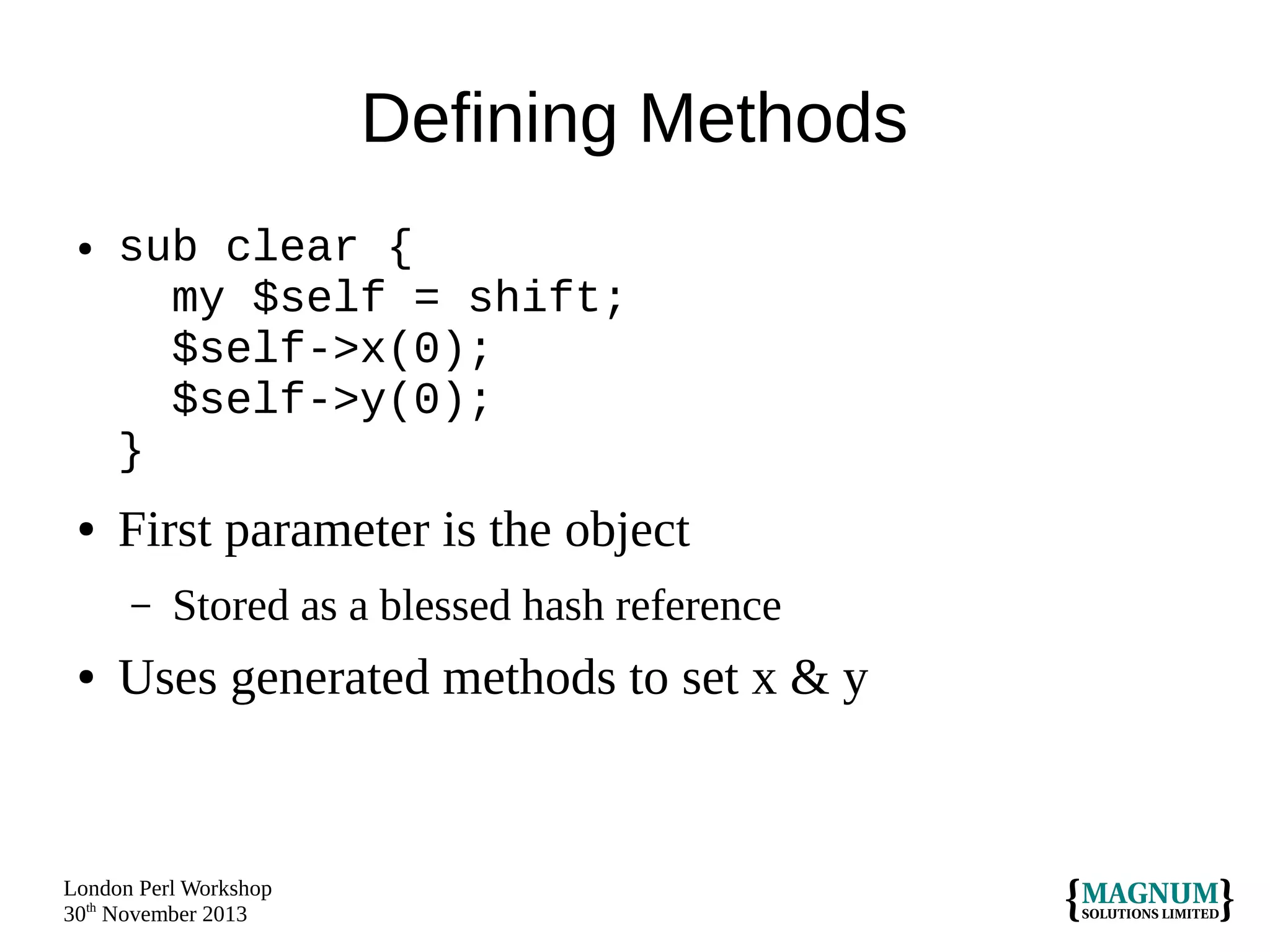 Defining Methods
●

●

sub clear {
my $self = shift;
$self->x(0);
$self->y(0);
}

First parameter is the object
–

●

Stored as a blessed hash reference

Uses generated methods to set x & y

London Perl Workshop
30th November 2013

 