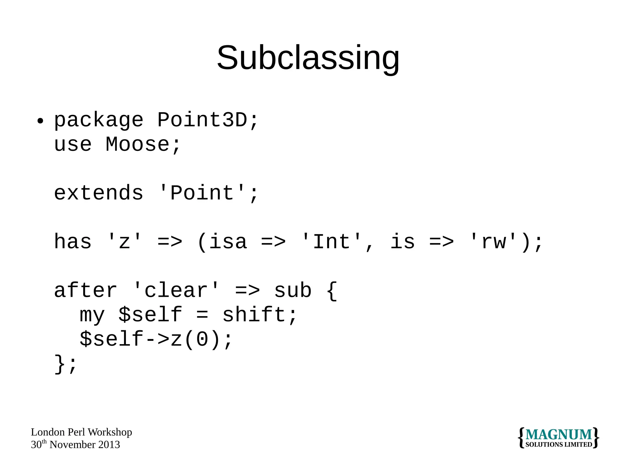 Subclassing
●

package Point3D;
use Moose;
extends 'Point';
has 'z' => (isa => 'Int', is => 'rw');
after 'clear' => sub {
my $self = shift;
$self->z(0);
};

London Perl Workshop
30th November 2013

 