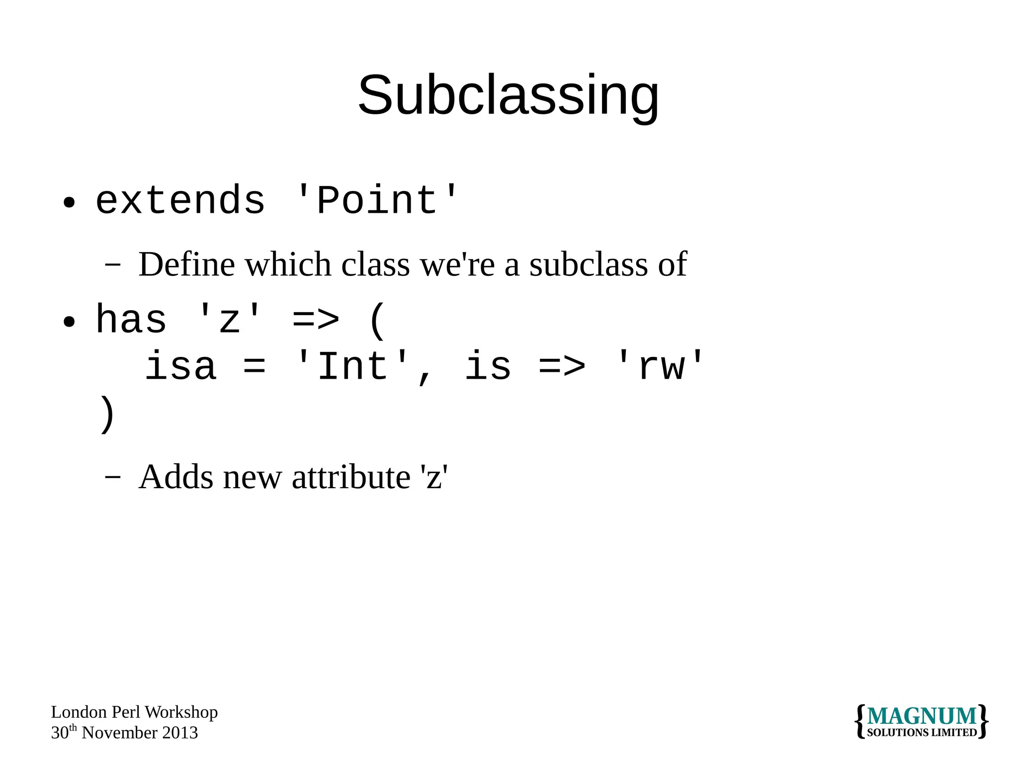 Subclassing
●

extends 'Point'
–

●

Define which class we're a subclass of

has 'z' => (
isa = 'Int', is => 'rw'
)
–

Adds new attribute 'z'

London Perl Workshop
30th November 2013

 