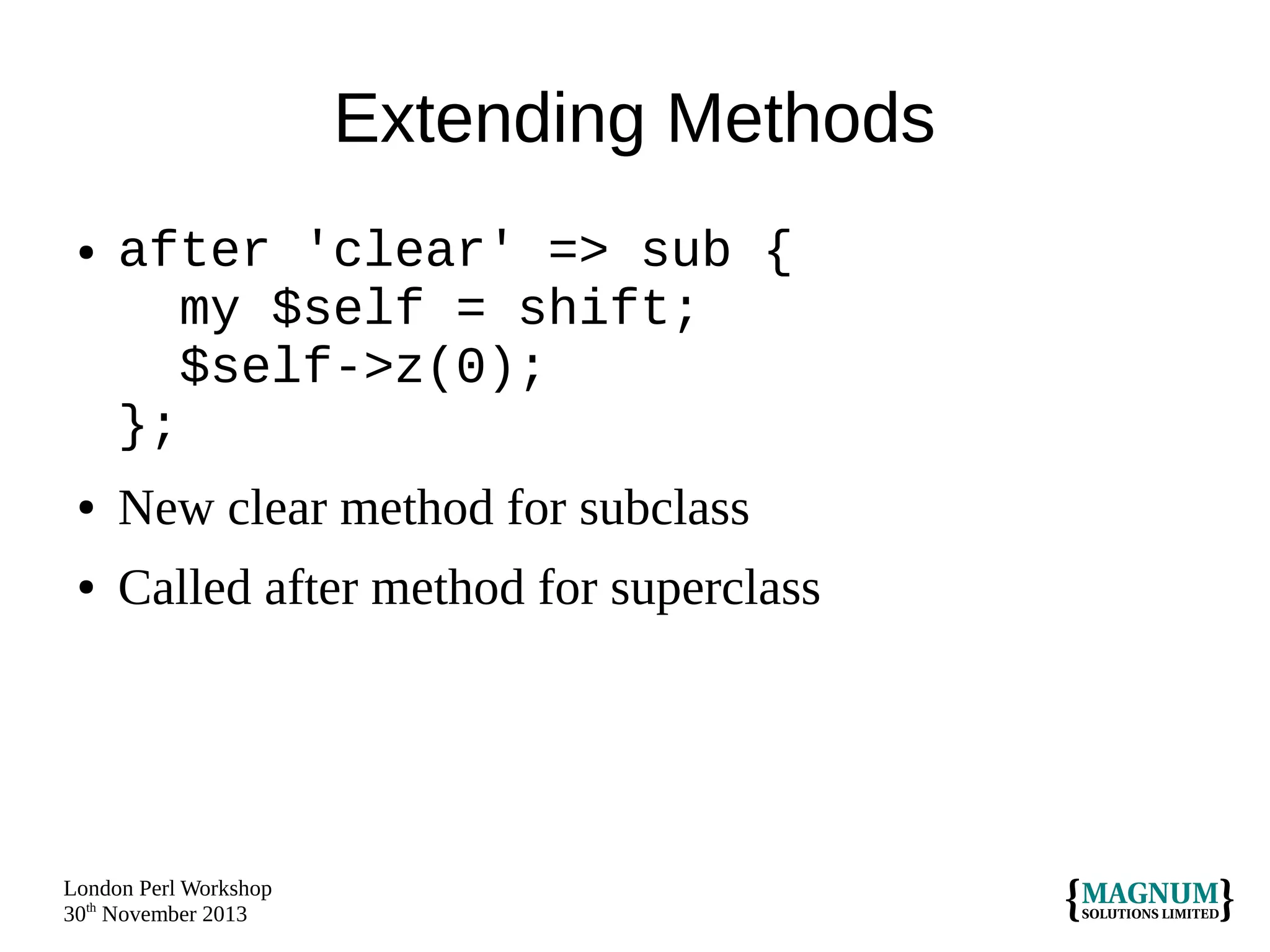 Extending Methods
●

after 'clear' => sub {
my $self = shift;
$self->z(0);
};

●

New clear method for subclass

●

Called after method for superclass

London Perl Workshop
30th November 2013

 