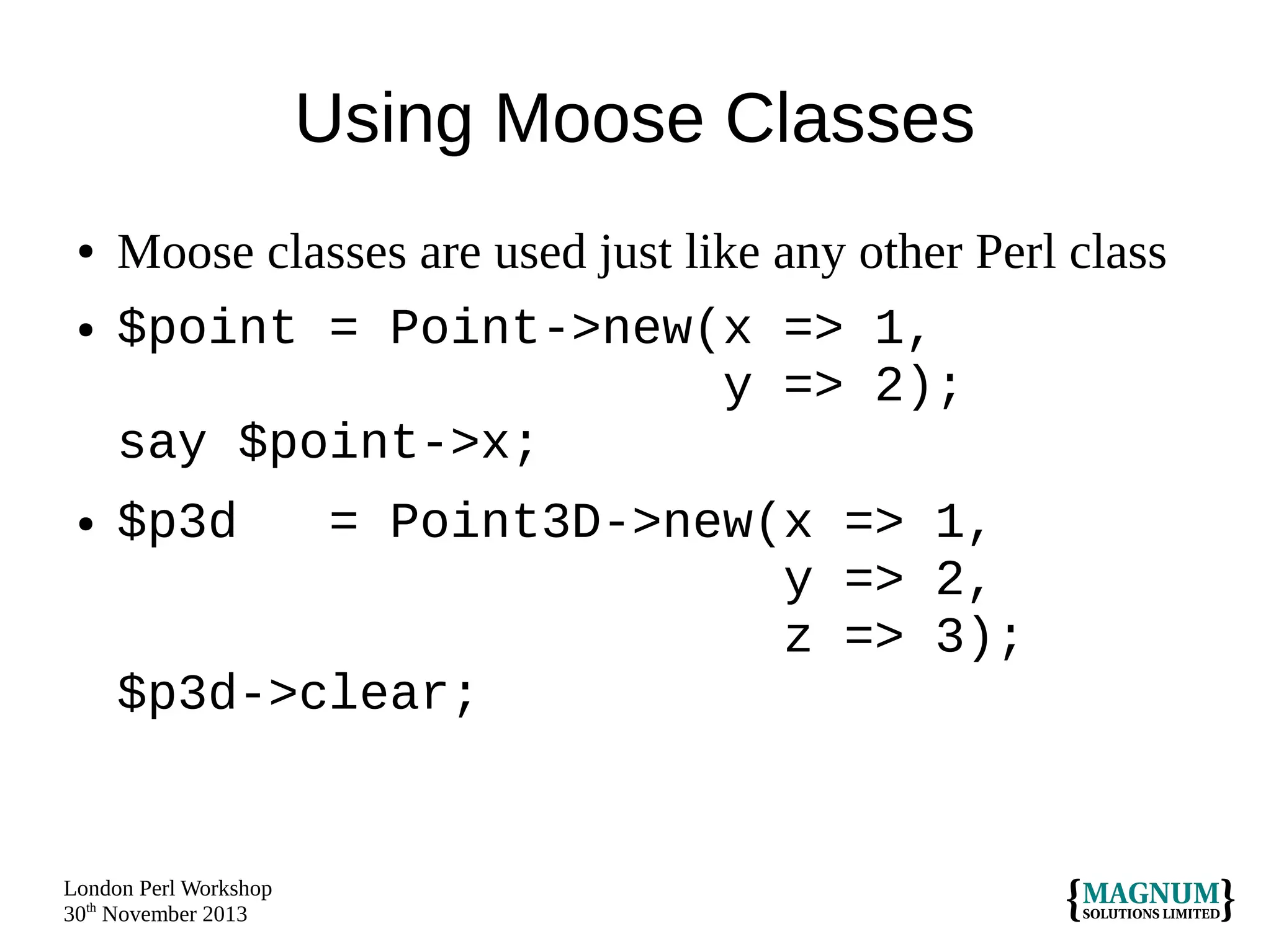 Using Moose Classes
●
●

●

Moose classes are used just like any other Perl class
$point = Point->new(x => 1,
y => 2);
say $point->x;
$p3d

= Point3D->new(x => 1,
y => 2,
z => 3);
$p3d->clear;

London Perl Workshop
30th November 2013

 