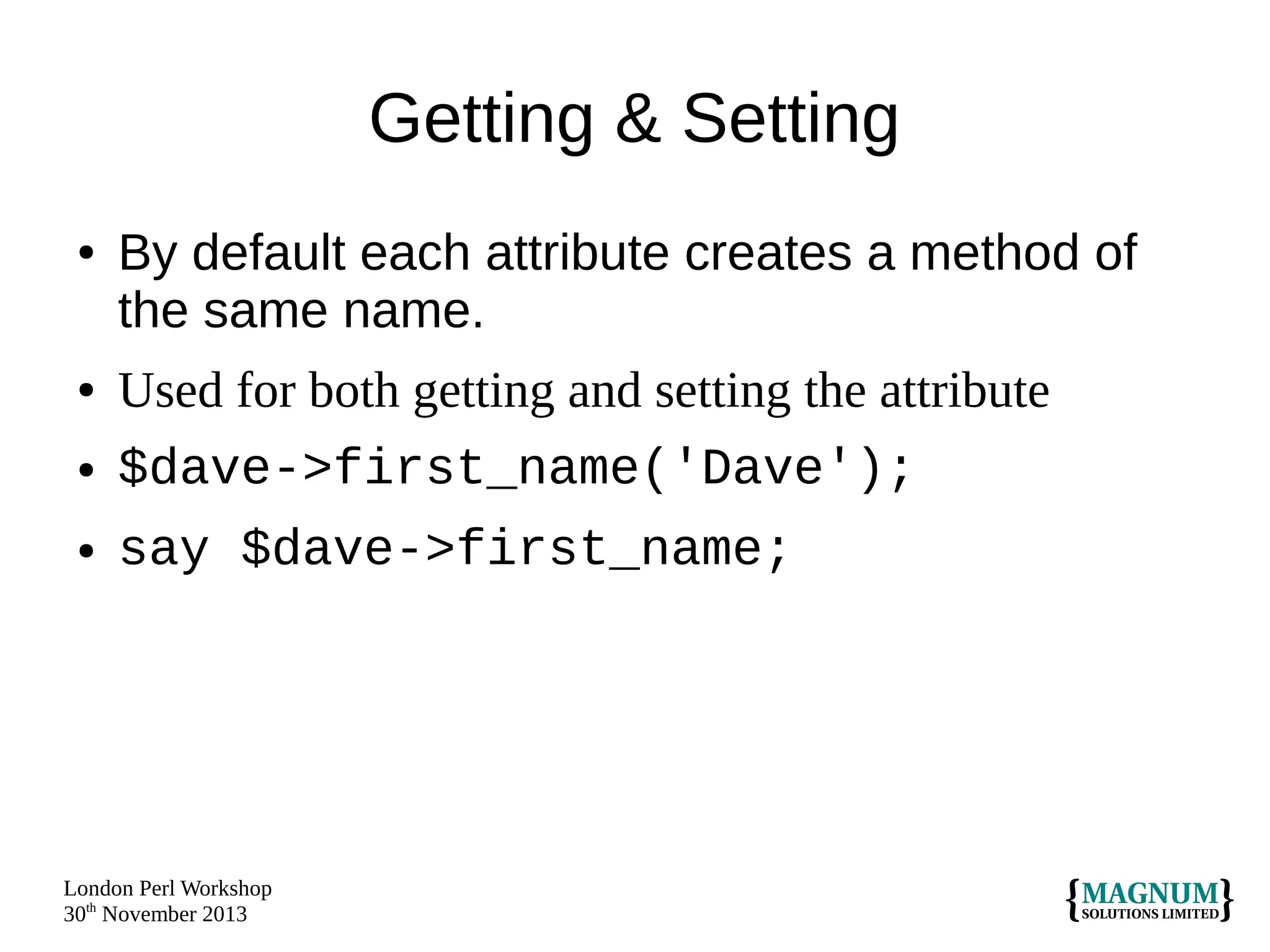 Getting & Setting
●

●
●

●

By default each attribute creates a method of
the same name.
Used for both getting and setting the attribute
$dave->first_name('Dave');
say $dave->first_name;

London Perl Workshop
30th November 2013

 