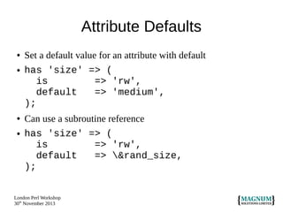 Attribute Defaults
●
●

●

●

Set a default value for an attribute with default
has 'size' => (
is
=> 'rw',
default
=> 'medium',
);
Can use a subroutine reference
has 'size' => (
is
=> 'rw',
default
=> &rand_size,
);

London Perl Workshop
30th November 2013

 