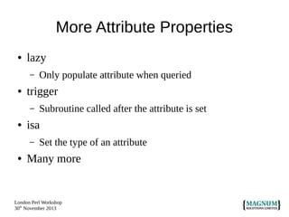 More Attribute Properties
●

lazy
–

●

trigger
–

●

Subroutine called after the attribute is set

isa
–

●

Only populate attribute when queried

Set the type of an attribute

Many more

London Perl Workshop
30th November 2013

 