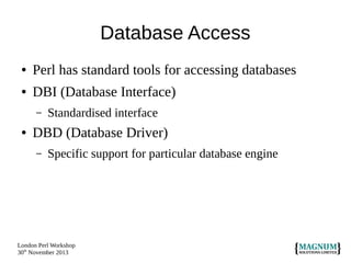 Database Access
●

Perl has standard tools for accessing databases

●

DBI (Database Interface)
–

●

Standardised interface

DBD (Database Driver)
–

Specific support for particular database engine

London Perl Workshop
30th November 2013

 