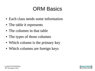 ORM Basics
●

Each class needs some information

●

The table it represents

●

The columns in that table

●

The types of those columns

●

Which column is the primary key

●

Which columns are foreign keys

London Perl Workshop
30th November 2013

 