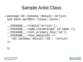 Sample Artist Class
●

package CD::Schema::Result::Artist;
use base qw/DBIx::Class::Core/;
__PACKAGE__->table('artist');
__PACKAGE__->add_columns(qw/ id name /);
__PACKAGE__->set_primary_key('id');
__PACKAGE__->has_many(cds =>
'CD::Schema::Result::CD', 'artist'
);
1;

London Perl Workshop
30th November 2013

 