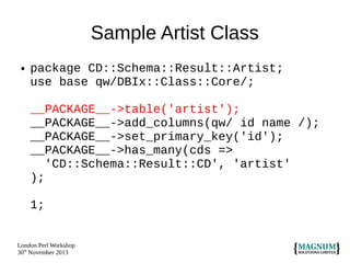 Sample Artist Class
●

package CD::Schema::Result::Artist;
use base qw/DBIx::Class::Core/;
__PACKAGE__->table('artist');
__PACKAGE__->add_columns(qw/ id name /);
__PACKAGE__->set_primary_key('id');
__PACKAGE__->has_many(cds =>
'CD::Schema::Result::CD', 'artist'
);
1;

London Perl Workshop
30th November 2013

 