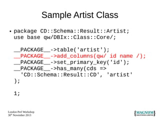 Sample Artist Class
●

package CD::Schema::Result::Artist;
use base qw/DBIx::Class::Core/;
__PACKAGE__->table('artist');
__PACKAGE__->add_columns(qw/ id name /);
__PACKAGE__->set_primary_key('id');
__PACKAGE__->has_many(cds =>
'CD::Schema::Result::CD', 'artist'
);
1;

London Perl Workshop
30th November 2013

 