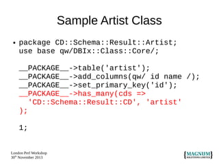 Sample Artist Class
●

package CD::Schema::Result::Artist;
use base qw/DBIx::Class::Core/;
__PACKAGE__->table('artist');
__PACKAGE__->add_columns(qw/ id name /);
__PACKAGE__->set_primary_key('id');
__PACKAGE__->has_many(cds =>
'CD::Schema::Result::CD', 'artist'
);
1;

London Perl Workshop
30th November 2013

 