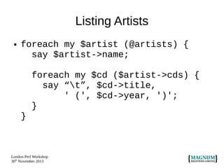 Listing Artists
●

foreach my $artist (@artists) {
say $artist->name;
foreach my $cd ($artist->cds) {
say “t”, $cd->title,
' (', $cd->year, ')';
}
}

London Perl Workshop
30th November 2013

 