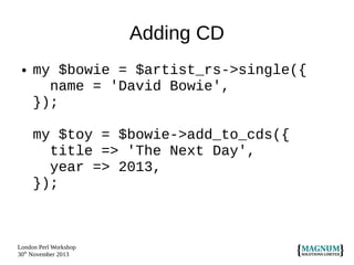 Adding CD
●

my $bowie = $artist_rs->single({
name = 'David Bowie',
});
my $toy = $bowie->add_to_cds({
title => 'The Next Day',
year => 2013,
});

London Perl Workshop
30th November 2013

 