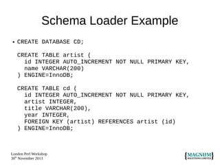 Schema Loader Example
●

CREATE DATABASE CD;
CREATE TABLE artist (
id INTEGER AUTO_INCREMENT NOT NULL PRIMARY KEY,
name VARCHAR(200)
) ENGINE=InnoDB;
CREATE TABLE cd (
id INTEGER AUTO_INCREMENT NOT NULL PRIMARY KEY,
artist INTEGER,
title VARCHAR(200),
year INTEGER,
FOREIGN KEY (artist) REFERENCES artist (id)
) ENGINE=InnoDB;

London Perl Workshop
30th November 2013

 
