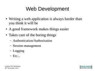 Web Development
●

Writing a web application is always harder than
you think it will be

●

A good framework makes things easier

●

Takes care of the boring things
–

Authentication/Authorisation

–

Session management

–

Logging

–

Etc...

London Perl Workshop
30th November 2013

 