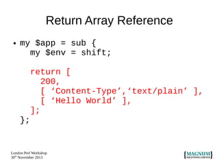 Return Array Reference
●

my $app = sub {
my $env = shift;
return [
200,
[ ‘Content-Type’,‘text/plain’ ],
[ ‘Hello World’ ],
];
};

London Perl Workshop
30th November 2013

 
