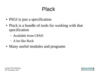 Plack
●
●

PSGI is just a specification
Plack is a bundle of tools for working with that
specification
–
–

●

Available from CPAN
A lot like Rack

Many useful modules and programs

London Perl Workshop
30th November 2013

 