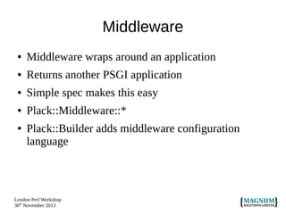 Middleware
●

Middleware wraps around an application

●

Returns another PSGI application

●

Simple spec makes this easy

●

Plack::Middleware::*

●

Plack::Builder adds middleware configuration
language

London Perl Workshop
30th November 2013

 