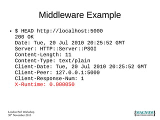 Middleware Example
●

$ HEAD http://localhost:5000
200 OK
Date: Tue, 20 Jul 2010 20:25:52 GMT
Server: HTTP::Server::PSGI
Content-Length: 11
Content-Type: text/plain
Client-Date: Tue, 20 Jul 2010 20:25:52 GMT
Client-Peer: 127.0.0.1:5000
Client-Response-Num: 1
X-Runtime: 0.000050

London Perl Workshop
30th November 2013

 