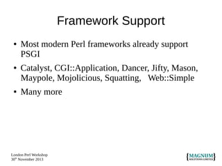 Framework Support
●

●

●

Most modern Perl frameworks already support
PSGI
Catalyst, CGI::Application, Dancer, Jifty, Mason,
Maypole, Mojolicious, Squatting, Web::Simple
Many more

London Perl Workshop
30th November 2013

 