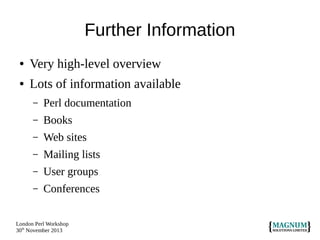 Further Information
●

Very high-level overview

●

Lots of information available
–

Perl documentation

–

Books

–

Web sites

–

Mailing lists

–

User groups

–

Conferences

London Perl Workshop
30th November 2013

 