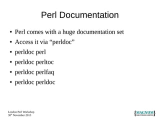 Perl Documentation
●

Perl comes with a huge documentation set

●

Access it via “perldoc”

●

perldoc perl

●

perldoc perltoc

●

perldoc perlfaq

●

perldoc perldoc

London Perl Workshop
30th November 2013

 
