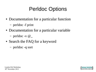 Perldoc Options
●

Documentation for a particular function
–

●

Documentation for a particular variable
–

●

perldoc -f print
perldoc -v @_

Search the FAQ for a keyword
–

perldoc -q sort

London Perl Workshop
30th November 2013

 