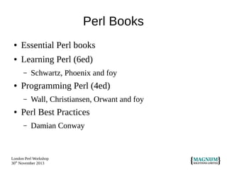 Perl Books
●

Essential Perl books

●

Learning Perl (6ed)
–

●

Programming Perl (4ed)
–

●

Schwartz, Phoenix and foy
Wall, Christiansen, Orwant and foy

Perl Best Practices
–

Damian Conway

London Perl Workshop
30th November 2013

 