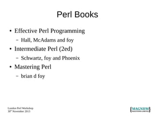 Perl Books
●

Effective Perl Programming
–

●

Intermediate Perl (2ed)
–

●

Hall, McAdams and foy
Schwartz, foy and Phoenix

Mastering Perl
–

brian d foy

London Perl Workshop
30th November 2013

 