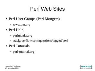 Perl Web Sites
●

Perl User Groups (Perl Mongers)
–

●

www.pm.org

Perl Help
–
–

●

perlmonks.org
stackoverflow.com/questions/tagged/perl

Perl Tutorials
–

perl-tutorial.org

London Perl Workshop
30th November 2013

 