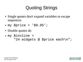 Quoting Strings
●

●
●
●

Single quotes don't expand variables or escape
sequences
my $price = '$9.95';
Double quotes do
my $invline =
"24 widgets @ $price eachn";

London Perl Workshop
30th November 2013

 