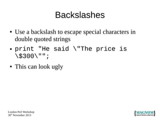 Backslashes
●

●

●

Use a backslash to escape special characters in
double quoted strings
print "He said "The price is
$300"";
This can look ugly

London Perl Workshop
30th November 2013

 