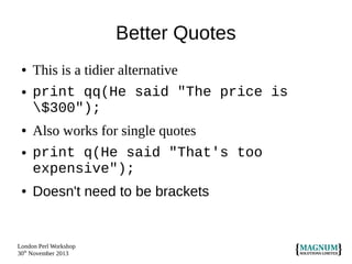 Better Quotes
●
●

This is a tidier alternative
print qq(He said "The price is
$300");

●

Also works for single quotes
print q(He said "That's too
expensive");

●

Doesn't need to be brackets

●

London Perl Workshop
30th November 2013

 