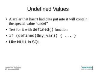 Undefined Values
●

A scalar that hasn't had data put into it will contain
the special value “undef”

●

Test for it with defined() function

●

if (defined($my_var)) { ... }

●

Like NULL in SQL

London Perl Workshop
30th November 2013

 