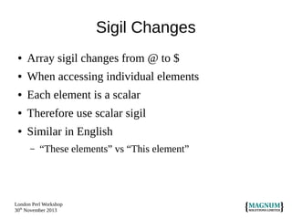 Sigil Changes
●

Array sigil changes from @ to $

●

When accessing individual elements

●

Each element is a scalar

●

Therefore use scalar sigil

●

Similar in English
–

“These elements” vs “This element”

London Perl Workshop
30th November 2013

 
