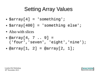 Setting Array Values
●

$array[4] = 'something';

●

$array[400] = 'something else';

●

Also with slices
@array[4, 7 .. 9] =
('four','seven', 'eight','nine');

●

@array[1, 2] = @array[2, 1];

●

London Perl Workshop
30th November 2013

 