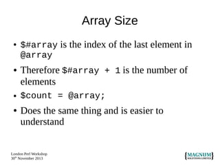 Array Size
●

●

●

●

$#array is the index of the last element in
@array

Therefore $#array + 1 is the number of
elements
$count = @array;

Does the same thing and is easier to
understand

London Perl Workshop
30th November 2013

 