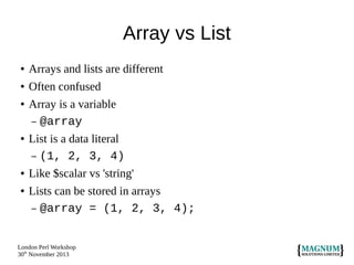 Array vs List
●

Arrays and lists are different

●

Often confused

●

●

●
●

Array is a variable
– @array
List is a data literal
– (1, 2, 3, 4)
Like $scalar vs 'string'
Lists can be stored in arrays
– @array = (1, 2, 3, 4);

London Perl Workshop
30th November 2013

 