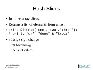Hash Slices
●

Just like array slices

●

Returns a list of elements from a hash

●

●

print @french{'one','two','three'};
# prints "un", "deux" & "trois"

Strange sigil change
–

% becomes @

–

A list of values

London Perl Workshop
30th November 2013

 
