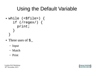 Using the Default Variable
●

●

while (<$file>) {
if (/regex/) {
print;
}
}
Three uses of $_
–

Input

–

Match

–

Print

London Perl Workshop
30th November 2013

 