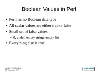 Boolean Values in Perl
●

Perl has no Boolean data type

●

All scalar values are either true or false

●

Small set of false values
–

●

0, undef, empty string, empty list

Everything else is true

London Perl Workshop
30th November 2013

 