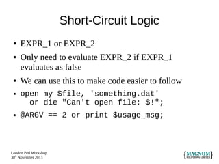 Short-Circuit Logic
●
●

●
●

●

EXPR_1 or EXPR_2
Only need to evaluate EXPR_2 if EXPR_1
evaluates as false
We can use this to make code easier to follow
open my $file, 'something.dat'
or die "Can't open file: $!";
@ARGV == 2 or print $usage_msg;

London Perl Workshop
30th November 2013

 