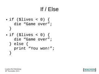 If / Else
●

●

if ($lives < 0) {
die “Game over”;
}
if ($lives < 0) {
die “Game over”;
} else {
print “You won!”;
}

London Perl Workshop
30th November 2013

 