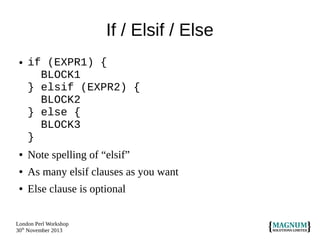 If / Elsif / Else
●

if (EXPR1) {
BLOCK1
} elsif (EXPR2) {
BLOCK2
} else {
BLOCK3
}

●

Note spelling of “elsif”

●

As many elsif clauses as you want

●

Else clause is optional

London Perl Workshop
30th November 2013

 