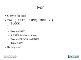For
●

●

C-style for loop
for ( INIT; EXPR; INCR ) {
BLOCK
}
–
–

If EXPR is false exit loop

–

Execute BLOCK and INCR

–
●

Execute INIT

Retry EXPR

Rarely used

London Perl Workshop
30th November 2013

 