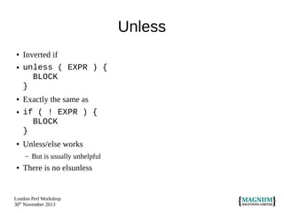 Unless
●

●

●

●

●

Inverted if
unless ( EXPR ) {
BLOCK
}
Exactly the same as
if ( ! EXPR ) {
BLOCK
}
Unless/else works
–

●

But is usually unhelpful

There is no elsunless

London Perl Workshop
30th November 2013

 