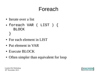 Foreach
●

●

Iterate over a list
foreach VAR ( LIST ) {
BLOCK
}

●

For each element in LIST

●

Put element in VAR

●

Execute BLOCK

●

Often simpler than equivalent for loop

London Perl Workshop
30th November 2013

 