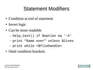 Statement Modifiers
●

Condition at end of statement

●

Invert logic

●

Can be more readable
–
–

print “Game over” unless $lives

–
●

help_text() if $option eq '-h'
print while <$filehandle>

Omit condition brackets

London Perl Workshop
30th November 2013

 