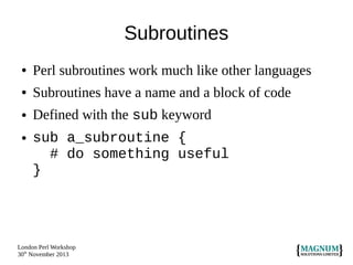 Subroutines
●

Perl subroutines work much like other languages

●

Subroutines have a name and a block of code

●

Defined with the sub keyword

●

sub a_subroutine {
# do something useful
}

London Perl Workshop
30th November 2013

 