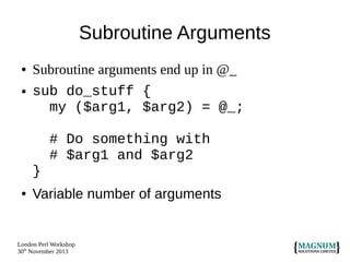 Subroutine Arguments
●
●

Subroutine arguments end up in @_
sub do_stuff {
my ($arg1, $arg2) = @_;
# Do something with
# $arg1 and $arg2
}

●

Variable number of arguments

London Perl Workshop
30th November 2013

 