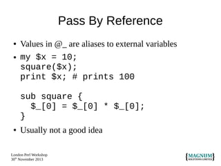 Pass By Reference
●

●

Values in @_ are aliases to external variables
my $x = 10;
square($x);
print $x; # prints 100
sub square {
$_[0] = $_[0] * $_[0];
}

●

Usually not a good idea

London Perl Workshop
30th November 2013

 